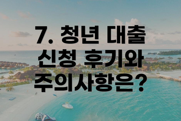 7. 청년 대출 신청 후기와 주의사항은?